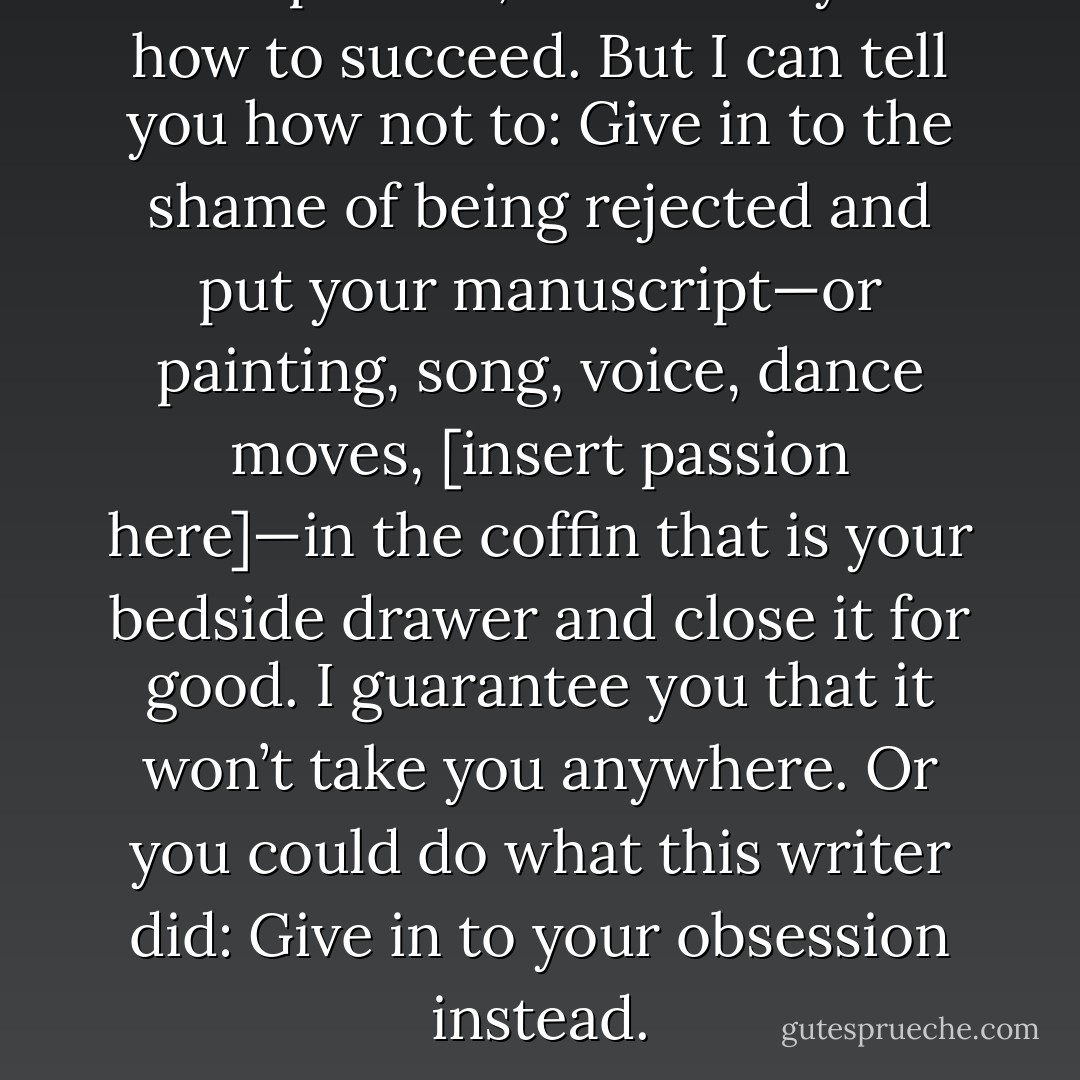 The point is, I can’t tell you how to succeed. But I can tell you how not to: Give in to the shame of being rejected and put your manuscript—or painting, song, voice, dance moves, [insert passion here]—in the coffin that is your bedside drawer and close it for good. I guarantee you that it won’t take you anywhere. Or you could do what this writer did: Give in to your obsession instead. - Kathryn Stockett