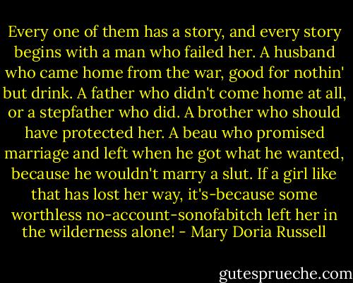 Every one of them has a story, and every story begins with a man who failed her. A husband who came home from the war, good for nothin' but drink. A father who didn't come home at all, or a stepfather who did. A brother who should have protected her. A beau who promised marriage and left when he got what he wanted, because he wouldn't marry a slut. If a girl like that has lost her way, it's-because some worthless no-account-sonofabitch left her in the wilderness alone! - Mary Doria Russell