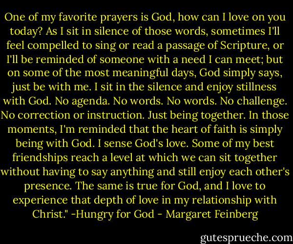 One of my favorite prayers is God, how can I love on you today? As I sit in silence of those words, sometimes I'll feel compelled to sing or read a passage of Scripture, or I'll be reminded of someone with a need I can meet; but on some of the most meaningful days, God simply says, just be with me. I sit in the silence and enjoy stillness with God. No agenda. No words. No words. No challenge. No correction or instruction. Just being together. In those moments, I'm reminded that the heart of faith is simply being with God. I sense God's love. Some of my best friendships reach a level at which we can sit together without having to say anything and still enjoy each other's presence. The same is true for God, and I love to experience that depth of love in my relationship with Christ." -Hungry for God - Margaret Feinberg