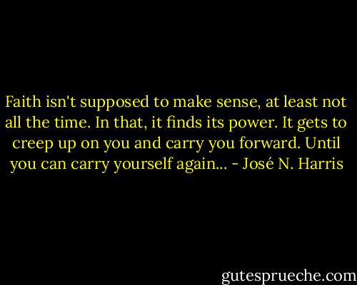 Faith isn't supposed to make sense, at least not all the time. In that, it finds its power. It gets to creep up on you and carry you forward. Until you can carry yourself again... - José N. Harris