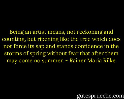Being an artist means, not reckoning and counting, but ripening like the tree which does not force its sap and stands confidence in the storms of spring without fear that after them may come no summer. - Rainer Maria Rilke