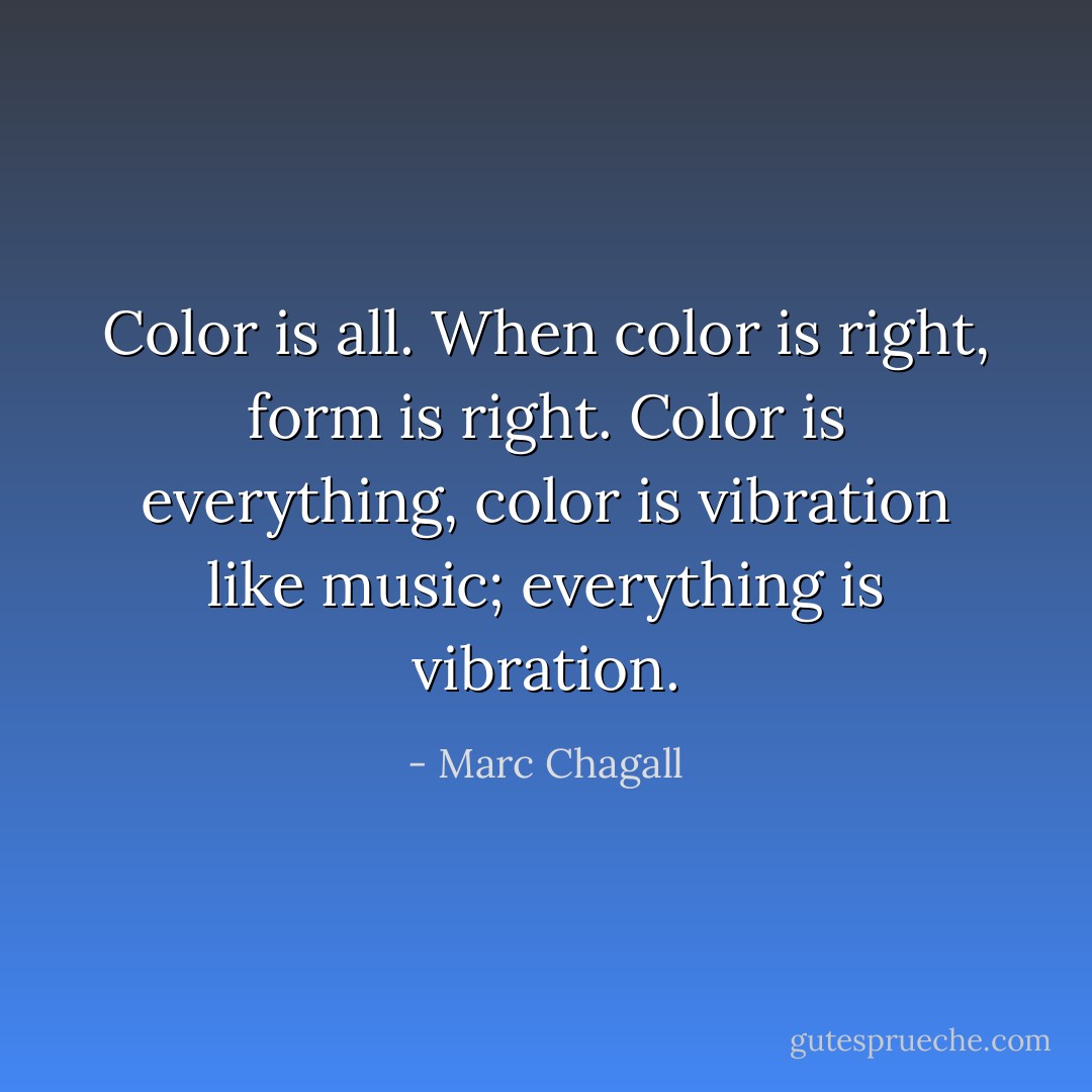 Color is all. When color is right, form is right. Color is everything, color is vibration like music; everything is vibration. - Marc Chagall