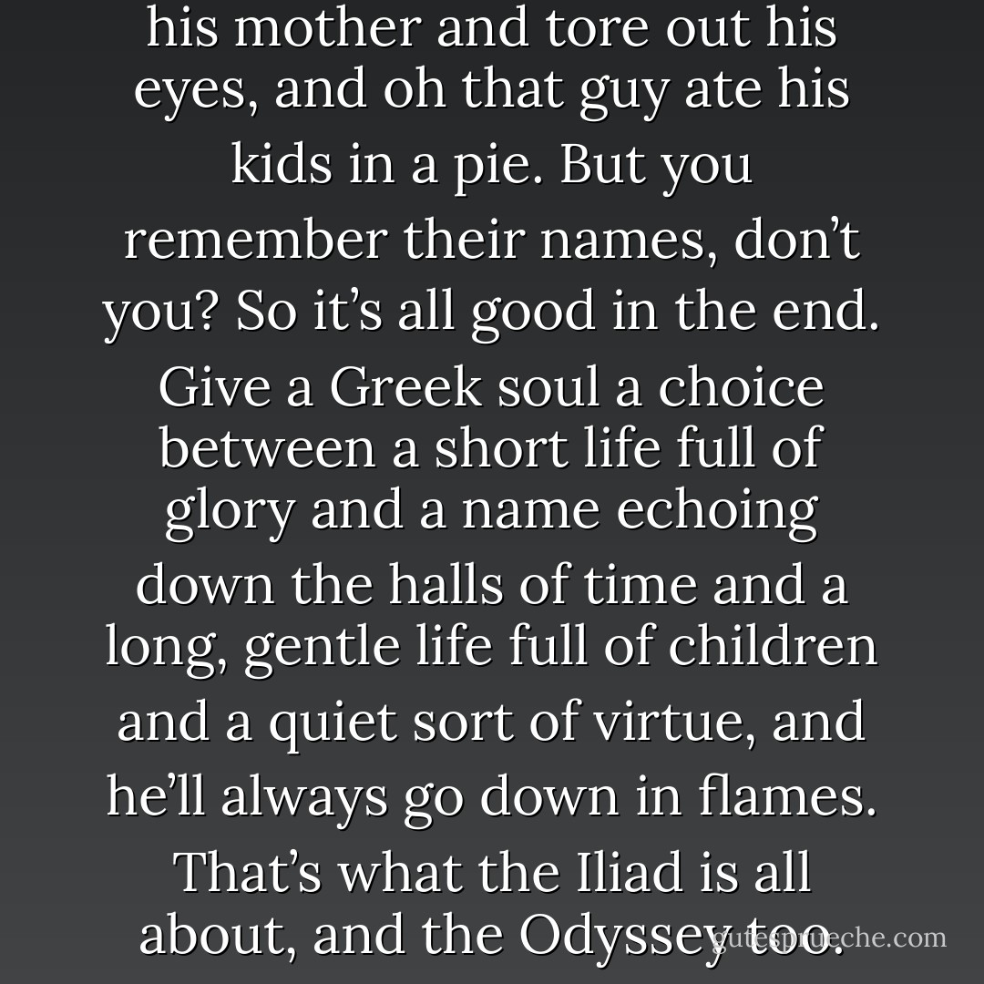 ...while epic fantasy is based on the fairy tale of the just war, that’s not one you’ll find in Grimm or Disney, and most will never recognize the shape of it. I think the fantasy genre pitches its tent in the medieval campground for the very reason that we even bother to write stories about things that never happened in the first place: because it says something subtle and true about our own world, something it is difficult to say straight out, with a straight face. Something you need tools to say, you need cheat codes for the human brain--a candy princess or a sugar-coated unicorn to wash down the sour taste of how bad things can really get.<br /><br />See, I think our culture has a slash running through the middle of it, too. Past/Future, Conservative/Liberal, Online/Offline. Virgin/Whore. And yes: Classical/Medieval. I think we’re torn between the Classical Narrative of Self and the Medieval Narrative of Self, between the choice of Achilles and Keep Calm and Carry On.<br /><br />The Classical internal monologue goes like this: do anything, anything, only don’t be forgotten. Yes, this one sacrificed his daughter on a slab at Aulis, that one married his mother and tore out his eyes, and oh that guy ate his kids in a pie. But you remember their names, don’t you? So it’s all good in the end. Give a Greek soul a choice between a short life full of glory and a name echoing down the halls of time and a long, gentle life full of children and a quiet sort of virtue, and he’ll always go down in flames. That’s what the Iliad is all about, and the Odyssey too. When you get to Hades, you gotta have a story to tell, because the rest of eternity is just forgetting and hoping some mortal shows up on a quest and lets you drink blood from a bowl so you can remember who you were for one hour.<br /><br />And every bit of cultural narrative in America says that we are all Odysseus, we are all Agamemnon, all Atreus, all Achilles. That we as a nation made that choice and chose glory and personal valor, and woe betide any inconvenient “other people” who get in our way. We tell the tales around the campfire of men who came from nothing to run dotcom empires, of a million dollars made overnight, of an actress marrying a prince from Monaco, of athletes and stars and artists and cowboys and gangsters and bootleggers and talk show hosts who hitched up their bootstraps and bent the world to their will. Whose names you all know. And we say: that can be each and every one of us and if it isn’t, it’s your fault. You didn’t have the excellence for it. You didn’t work hard enough. The story wasn’t about you, and the only good stories are the kind that have big, unignorable, undeniable heroes. - Catherynne M. Valente