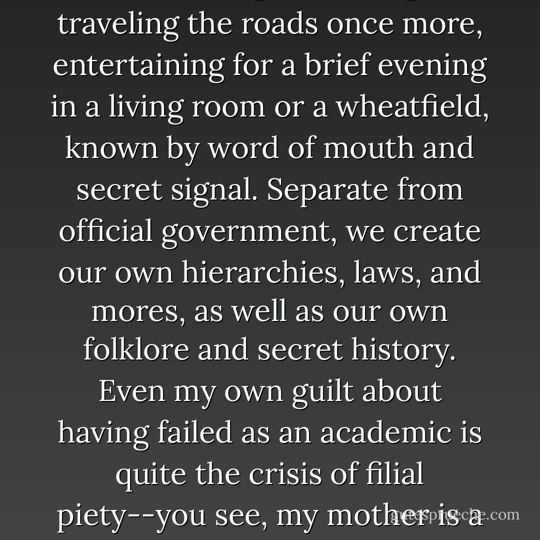 Many people in this room have an Etsy store where they create unique, unreplicable artifacts or useful items to be sold on a small scale, in a common marketplace where their friends meet and barter. I and many of my friends own more than one spinning wheel. We grow our food again. We make pickles and jams on private, individual scales, when many of our mothers forgot those skills if they ever knew them. We come to conventions, we create small communities of support and distributed skills--when one of us needs help, our village steps in. It’s only that our village is no longer physical, but connected by DSL instead of roads. But look at how we organize our tribes--bloggers preside over large estates, kings and queens whose spouses’ virtues are oft-lauded but whose faces are rarely seen. They have moderators to protect them, to be their knights, a nobility of active commenters and big name fans, a peasantry of regular readers, and vandals starting the occasional flame war just to watch the fields burn. Other villages are more commune-like, sharing out resources on forums or aggregate sites, providing wise women to be consulted, rabbis or priests to explain the world, makers and smiths to fashion magical objects. Groups of performers, acrobats and actors and singers of songs are traveling the roads once more, entertaining for a brief evening in a living room or a wheatfield, known by word of mouth and secret signal. Separate from official government, we create our own hierarchies, laws, and mores, as well as our own folklore and secret history. Even my own guilt about having failed as an academic is quite the crisis of filial piety--you see, my mother is a professor. I have not carried on the family trade.<br /><br />We dwell within a system so large and widespread, so disorganized and unconcerned for anyone but its most privileged and luxurious members, that our powerlessness, when we can summon up the courage to actually face it, is staggering. So we do not face it. We tell ourselves we are Achilles when we have much more in common with the cathedral-worker, laboring anonymously so that the next generation can see some incremental progress. We lack, of course, a Great Work to point to and say: my grandmother made that window; I worked upon the door. Though, I would submit that perhaps the Internet, as an object, as an aggregate entity, is the cathedral we build word by word and image by image, window by window and portal by portal, to stand taller for our children, if only by a little, than it does for us. For most of us are Lancelots, not Galahads. We may see the Grail of a good Classical life, but never touch it. That is for our sons, or their daughters, or further off.<br /><br />And if our villages are online, the real world becomes that dark wood on the edge of civilization, a place of danger and experience, of magic and blood, a place to make one’s name or find death by bear. And here, there be monsters. - Catherynne M. Valente