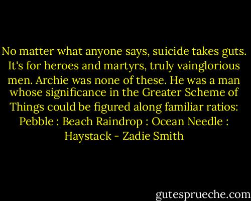No matter what anyone says, suicide takes guts. It's for heroes and martyrs, truly vainglorious men. Archie was none of these. He was a man whose significance in the Greater Scheme of Things could be figured along familiar ratios:<br />Pebble : Beach<br />Raindrop : Ocean<br />Needle : Haystack - Zadie Smith