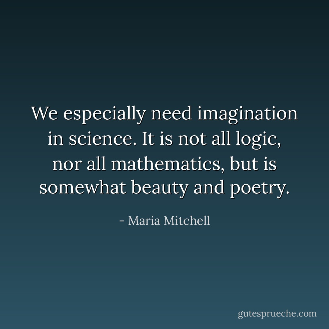 We especially need imagination in science. It is not all logic, nor all mathematics, but is somewhat beauty and poetry. - Maria Mitchell