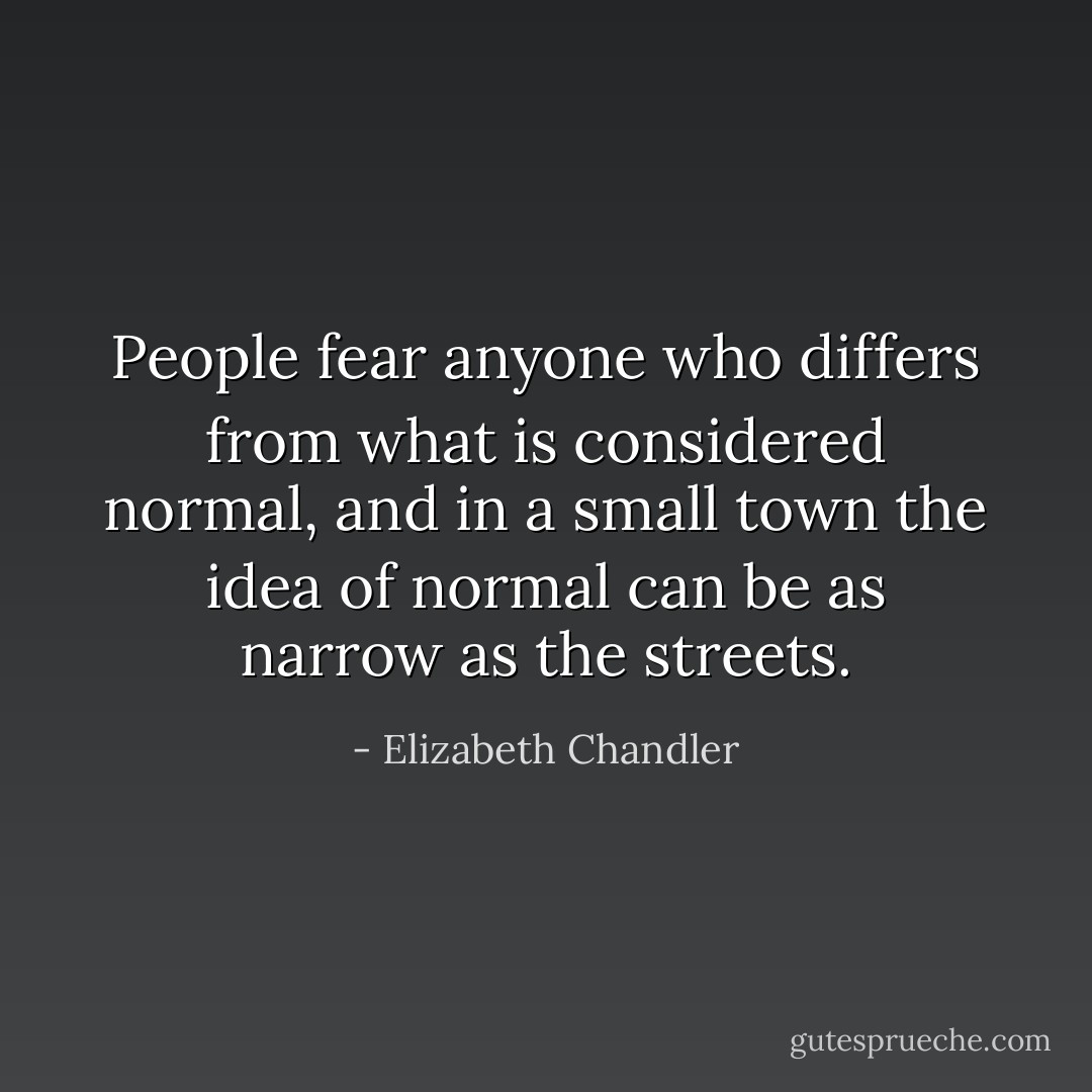 People fear anyone who differs from what is considered normal, and in a small town the idea of normal can be as narrow as the streets. - Elizabeth Chandler
