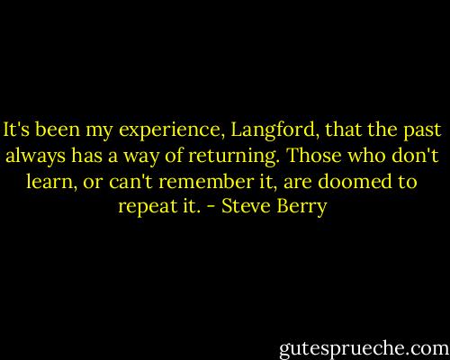 It's been my experience, Langford, that the past always has a way of returning. Those who don't learn, or can't remember it, are doomed to repeat it. - Steve Berry