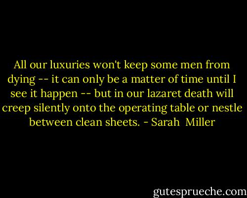 All our luxuries won't keep some men from dying -- it can only be a matter of time until I see it happen -- but in our lazaret death will creep silently onto the operating table or nestle between clean sheets. - Sarah  Miller