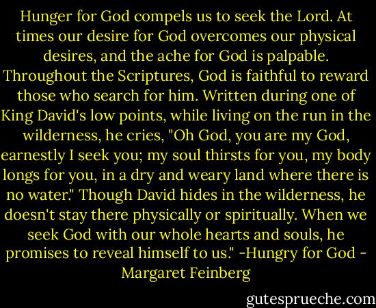 Hunger for God compels us to seek the Lord. At times our desire for God overcomes our physical desires, and the ache for God is palpable. Throughout the Scriptures, God is faithful to reward those who search for him. Written during one of King David's low points, while living on the run in the wilderness, he cries, "Oh God, you are my God, earnestly I seek you; my soul thirsts for you, my body longs for you, in a dry and weary land where there is no water." Though David hides in the wilderness, he doesn't stay there physically or spiritually. When we seek God with our whole hearts and souls, he promises to reveal himself to us." -Hungry for God - Margaret Feinberg