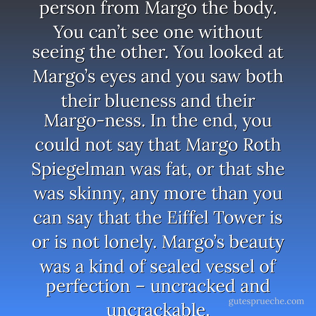 You can’t divorce Margo the person from Margo the body. You can’t see one without seeing the other. You looked at Margo’s eyes and you saw both their blueness and their Margo-ness. In the end, you could not say that Margo Roth Spiegelman was fat, or that she was skinny, any more than you can say that the Eiffel Tower is or is not lonely. Margo’s beauty was a kind of sealed vessel of perfection – uncracked and uncrackable. - John Green