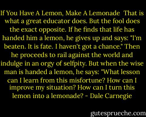 If You Have A Lemon, Make A Lemonade<br /><br />That is what a great educator does. But the fool does the exact opposite. If he finds<br />that life has handed him a lemon, he gives up and says: "I'm beaten. It is fate. I haven't<br />got a chance." Then he proceeds to rail against the world and indulge in an orgy of selfpity.<br />But when the wise man is handed a lemon, he says: "What lesson can I learn from<br />this misfortune? How can I improve my situation? How can I turn this lemon into a<br />lemonade? - Dale Carnegie