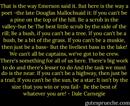 That is the way Emerson said it. But here is the way a poet -the late Douglas Mallochsaid<br />it:<br />If you can't be a pine on the top of the hill.<br />Be a scrub in the valley-but be<br />The best little scrub by the side of the rill;<br />Be a bush, if you can't be a tree.<br />If you can't be a bush, be a bit of the grass.<br />If you can't be a muskie, then just be a bass-<br />But the liveliest bass in the lake!<br />We can't all be captains, we've got to be crew.<br />There's something for all of us here.<br />There's big work to do and there's lesser to do<br />And the task we must do is the near.<br />If you can't be a highway, then just be a trail,<br />If you can't be the sun, be a star;<br />It isn't by the size that you win or you fail-<br /><br />Be the best of whatever you are! - Dale Carnegie