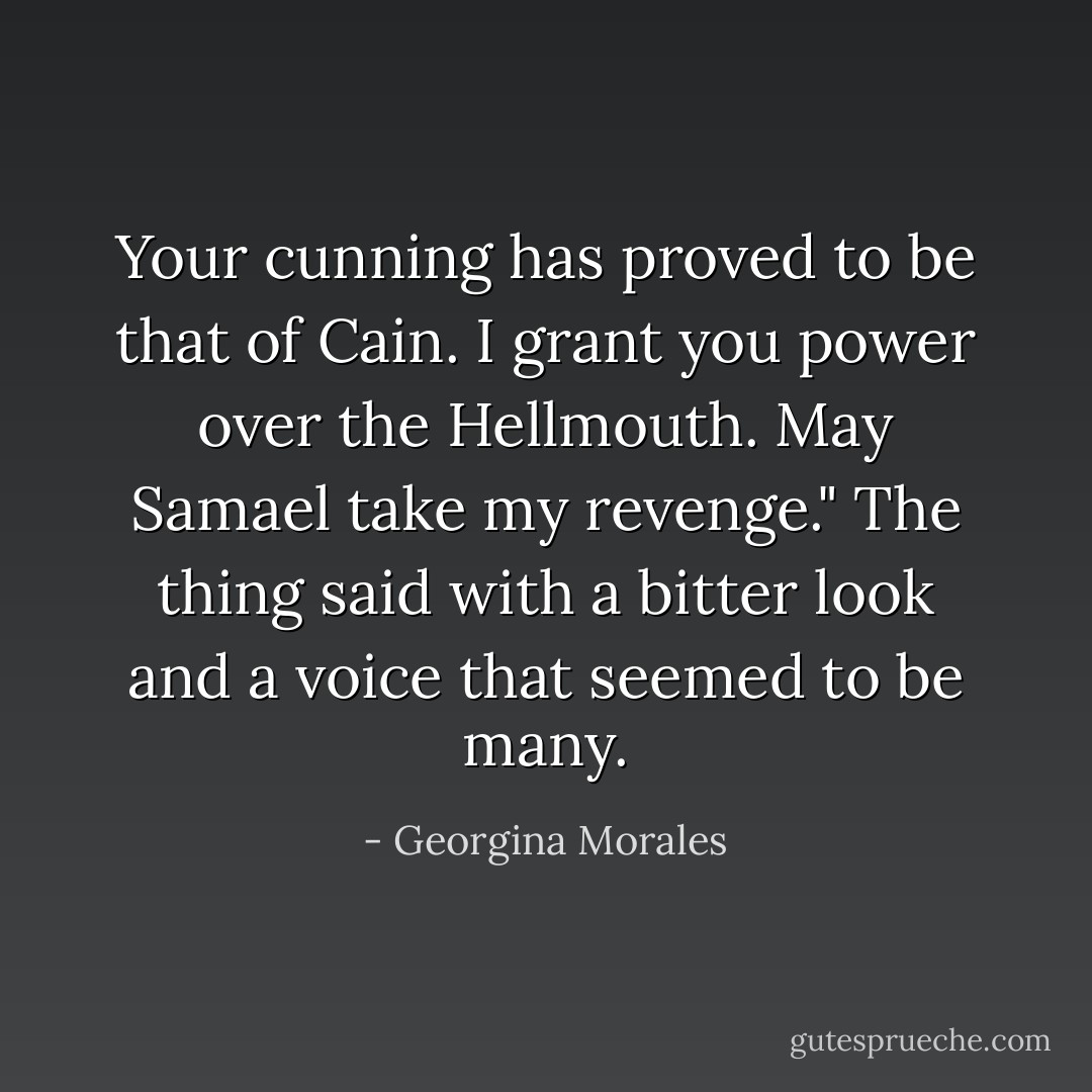 Your cunning has proved to be that of Cain. I grant you power over the Hellmouth. May Samael take my revenge." The thing said with a bitter look and a voice that seemed to be many. - Georgina Morales
