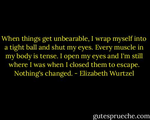When things get unbearable, I wrap myself into a tight ball and shut my eyes. Every muscle in my body is tense. I open my eyes and I'm still where I was when I closed them to escape. Nothing's changed. - Elizabeth Wurtzel