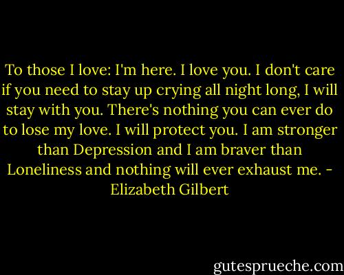 To those I love:<br />I'm here. I love you. I don't care if you need to stay up crying all night long, I will stay with you. There's nothing you can ever do to lose my love. I will protect you. I am stronger than Depression and I am braver than Loneliness and nothing will ever exhaust me. - Elizabeth Gilbert