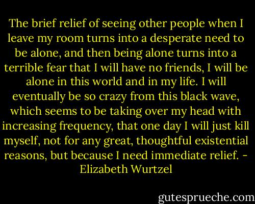 The brief relief of seeing other people when I leave my room turns into a desperate need to be alone, and then being alone turns into a terrible fear that I will have no friends, I will be alone in this world and in my life. I will eventually be so crazy from this black wave, which seems to be taking over my head with increasing frequency, that one day I will just kill myself, not for any great, thoughtful existential reasons, but because I need immediate relief. - Elizabeth Wurtzel