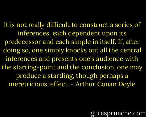 It is not really difficult to construct a series of inferences, each dependent upon its predecessor and each simple in itself. If, after doing so, one simply knocks out all the central inferences and presents one's audience with the starting-point and the conclusion, one may produce a startling, though perhaps a meretricious, effect. - Arthur Conan Doyle