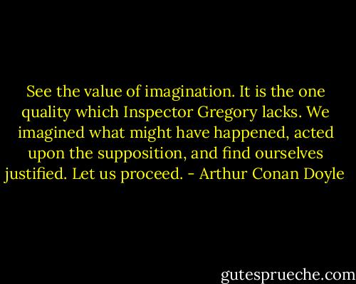 See the value of imagination. It is the one quality which Inspector Gregory lacks. We imagined what might have happened, acted upon the supposition, and find ourselves justified. Let us proceed. - Arthur Conan Doyle