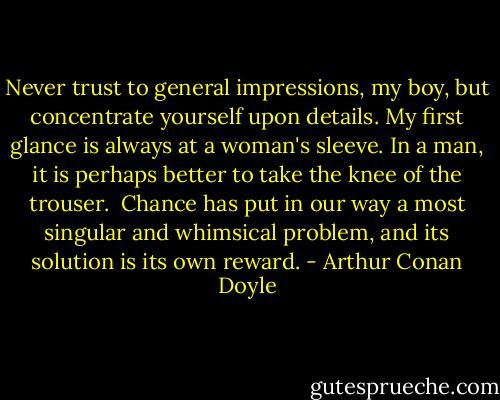 Never trust to general impressions, my boy, but concentrate yourself upon details. My first glance is always at a woman's sleeve. In a man, it is perhaps better to take the knee of the trouser. <br />Chance has put in our way a most singular and whimsical problem, and its solution is its own reward. - Arthur Conan Doyle