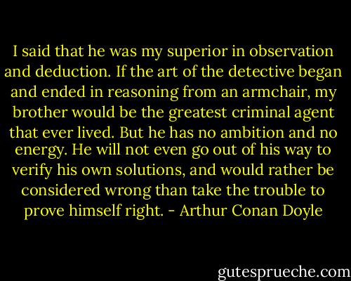 I said that he was my superior in observation and deduction. If the art of the detective began and ended in reasoning from an armchair, my brother would be the greatest criminal agent that ever lived. But he has no ambition and no energy. He will not even go out of his way to verify his own solutions, and would rather be considered wrong than take the trouble to prove himself right. - Arthur Conan Doyle