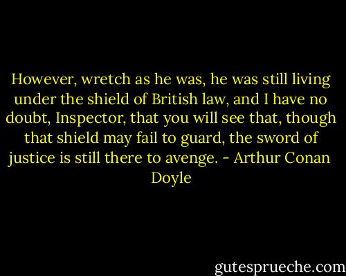 However, wretch as he was, he was still living under the shield of British law, and I have no doubt, Inspector, that you will see that, though that shield may fail to guard, the sword of justice is still there to avenge. - Arthur Conan Doyle
