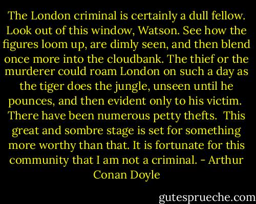 The London criminal is certainly a dull fellow. Look out of this window, Watson. See how the figures loom up, are dimly seen, and then blend once more into the cloudbank. The thief or the murderer could roam London on such a day as the tiger does the jungle, unseen until he pounces, and then evident only to his victim. <br />There have been numerous petty thefts. <br />This great and sombre stage is set for something more worthy than that. It is fortunate for this community that I am not a criminal. - Arthur Conan Doyle