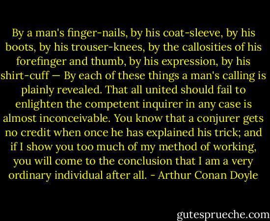By a man's finger-nails, by his coat-sleeve, by his boots, by his trouser-knees, by the callosities of his forefinger and thumb, by his expression, by his shirt-cuff — By each of these things a man's calling is plainly revealed. That all united should fail to enlighten the competent inquirer in any case is almost inconceivable. You know that a conjurer gets no credit when once he has explained his trick; and if I show you too much of my method of working, you will come to the conclusion that I am a very ordinary individual after all. - Arthur Conan Doyle