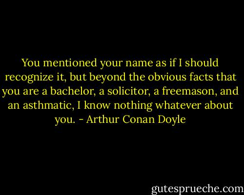 You mentioned your name as if I should recognize it, but beyond the obvious facts that you are a bachelor, a solicitor, a freemason, and an asthmatic, I know nothing whatever about you. - Arthur Conan Doyle