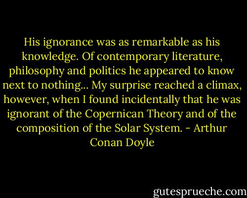 His ignorance was as remarkable as his knowledge. Of contemporary literature, philosophy and politics he appeared to know next to nothing... My surprise reached a climax, however, when I found incidentally that he was ignorant of the Copernican Theory and of the composition of the Solar System. - Arthur Conan Doyle