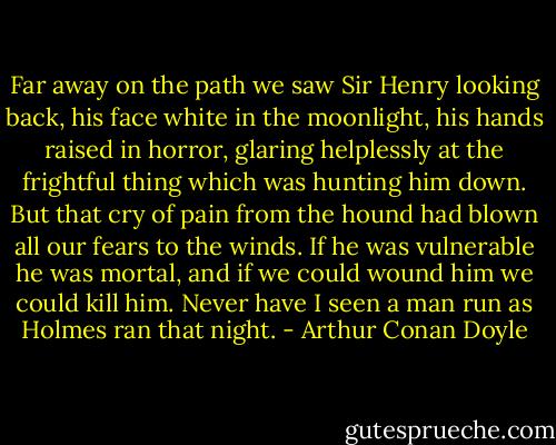 Far away on the path we saw Sir Henry looking back, his face white in the moonlight, his hands raised in horror, glaring helplessly at the frightful thing which was hunting him down. But that cry of pain from the hound had blown all our fears to the winds. If he was vulnerable he was mortal, and if we could wound him we could kill him. Never have I seen a man run as Holmes ran that night. - Arthur Conan Doyle