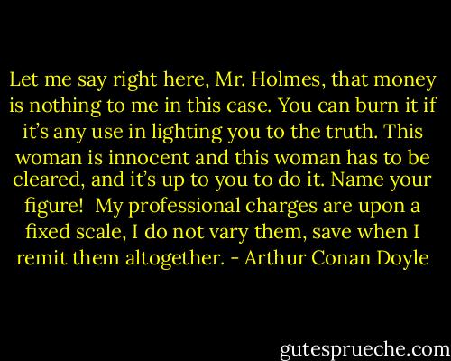 Let me say right here, Mr. Holmes, that money is nothing to me in this case. You can burn it if it’s any use in lighting you to the truth. This woman is innocent and this woman has to be cleared, and it’s up to you to do it. Name your figure! <br />My professional charges are upon a fixed scale, I do not vary them, save when I remit them altogether. - Arthur Conan Doyle