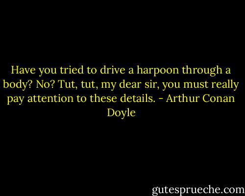 Have you tried to drive a harpoon through a body? No? Tut, tut, my dear sir, you must really pay attention to these details. - Arthur Conan Doyle