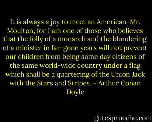 It is always a joy to meet an American, Mr. Moulton, for I am one of those who believes that the folly of a monarch and the blundering of a minister in far-gone years will not prevent our children from being some day citizens of the same world-wide country under a flag which shall be a quartering of the Union Jack with the Stars and Stripes. - Arthur Conan Doyle