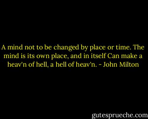 A mind not to be changed by place or time.<br />The mind is its own place, and in itself<br />Can make a heav'n of hell, a hell of heav'n. - John Milton