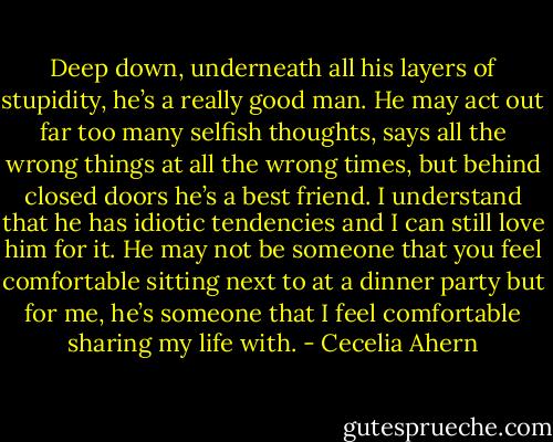 Deep down, underneath all his layers of stupidity, he’s a really good<br />man. He may act out far too many selfish thoughts, says all the wrong things<br />at all the wrong times, but behind closed doors he’s a best friend. I understand<br />that he has idiotic tendencies and I can still love him for it. He may not<br />be someone that you feel comfortable sitting next to at a dinner party but for<br />me, he’s someone that I feel comfortable sharing my life with. - Cecelia Ahern