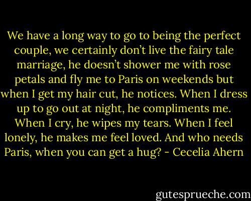 We have a long way to go to<br />being the perfect couple, we certainly don’t live the fairy tale marriage, he<br />doesn’t shower me with rose petals and fly me to Paris on weekends but<br />when I get my hair cut, he notices. When I dress up to go out at night, he<br />compliments me. When I cry, he wipes my tears. When I feel lonely, he<br />makes me feel loved. And who needs Paris, when you can get a hug? - Cecelia Ahern