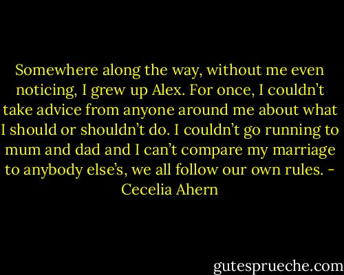 Somewhere along the way, without me even noticing, I grew up Alex. For<br />once, I couldn’t take advice from anyone around me about what I should or<br />shouldn’t do. I couldn’t go running to mum and dad and I can’t compare my<br />marriage to anybody else’s, we all follow our own rules. - Cecelia Ahern