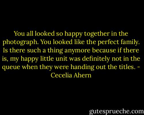 You all looked so happy together in the photograph. You looked like the<br />perfect family. Is there such a thing anymore because if there is, my happy<br />little unit was definitely not in the queue when they were handing out the<br />titles. - Cecelia Ahern