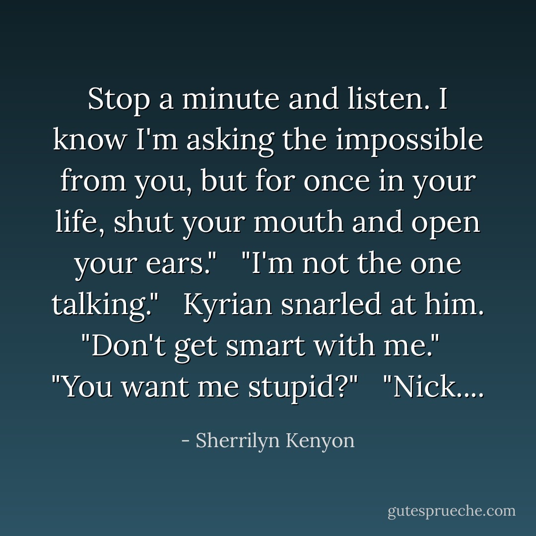 Stop a minute and listen. I know I'm asking the impossible from you, but for once in your life, shut your mouth and open your ears." <br /><br />"I'm not the one talking." <br /><br />Kyrian snarled at him. "Don't get smart with me." <br /><br />"You want me stupid?" <br /><br />"Nick.... - Sherrilyn Kenyon