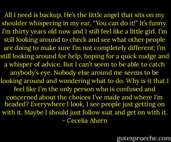 All I need is<br />backup. He’s the little angel that sits on my shoulder whispering in my ear,<br />“You can do it!” It’s funny. I’m thirty years old now and I still feel like a little<br />girl. I’m still looking around to check and see what other people are doing<br />to make sure I’m not completely different; I’m still looking around for help,<br />hoping for a quick nudge and a whisper of advice. But I can’t seem to be able<br />to catch anybody’s eye. Nobody else around me seems to be looking around<br />and wondering what to do. Why is it that I feel like I’m the only person who<br />is confused and concerned about the choices I’ve made and where I’m<br />headed? Everywhere I look, I see people just getting on with it. Maybe I<br />should just follow suit and get on with it. - Cecelia Ahern