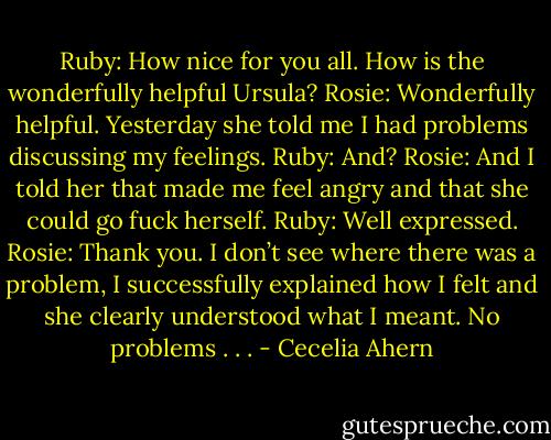 Ruby: How nice for you all. How is the wonderfully helpful Ursula?<br />Rosie: Wonderfully helpful. Yesterday she told me I had problems discussing<br />my feelings.<br />Ruby: And?<br />Rosie: And I told her that made me feel angry and that she could go fuck<br />herself.<br />Ruby: Well expressed.<br />Rosie: Thank you. I don’t see where there was a problem, I successfully<br />explained how I felt and she clearly understood what I meant. No<br />problems . . . - Cecelia Ahern