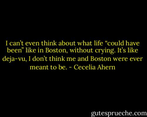 I can’t even think about what life “could<br />have been” like in Boston, without crying. It’s like deja-vu, I don’t think me<br />and Boston were ever meant to be. - Cecelia Ahern