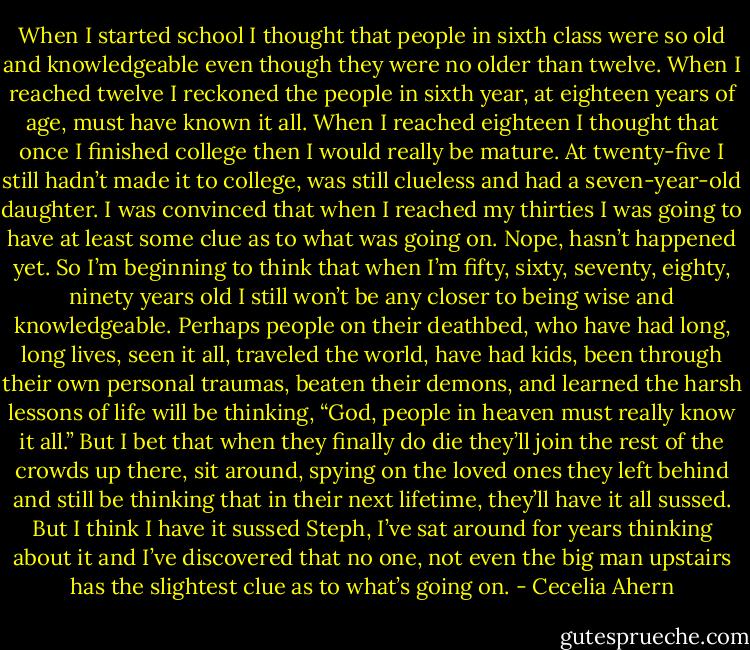 When I started school I thought that people in sixth class were so old<br />and knowledgeable even though they were no older than twelve. When I<br />reached twelve I reckoned the people in sixth year, at eighteen years of age,<br />must have known it all. When I reached eighteen I thought that once I finished<br />college then I would really be mature. At twenty-five I still hadn’t made<br />it to college, was still clueless and had a seven-year-old daughter. I was convinced that when I reached my thirties I was going to have at least some clue as to what was going on.<br />Nope, hasn’t happened yet.<br />So I’m beginning to think that when I’m fifty, sixty, seventy, eighty,<br />ninety years old I still won’t be any closer to being wise and knowledgeable.<br />Perhaps people on their deathbed, who have had long, long lives, seen it all,<br />traveled the world, have had kids, been through their own personal traumas,<br />beaten their demons, and learned the harsh lessons of life will be thinking,<br />“God, people in heaven must really know it all.”<br />But I bet that when they finally do die they’ll join the rest of the crowds<br />up there, sit around, spying on the loved ones they left behind and still be<br />thinking that in their next lifetime, they’ll have it all sussed.<br />But I think I have it sussed Steph, I’ve sat around for years thinking<br />about it and I’ve discovered that no one, not even the big man upstairs has<br />the slightest clue as to what’s going on. - Cecelia Ahern