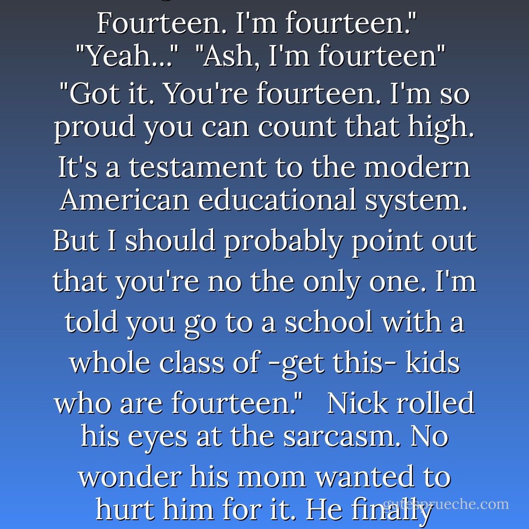 I would ask what it is you think you're doing, but... you are a teenager. I should have known better than to leave you in the car unattended. Next time, I'll seal you in there...probably with bricks. Maybe even mortar." <br /><br />Nick ignored his dry tone. "Just so long as you make sure nothing can get inside to kill me, I'm good with that." <br /><br />Ash frowned. "What are you talking about?" <br /><br />"The kid dead on the ground. Fourteen, Ash. Fourteen. I'm fourteen." <br /><br />"Yeah..."<br /><br />"Ash, I'm fourteen"<br /><br />"Got it. You're fourteen. I'm so proud you can count that high. It's a testament to the modern American educational system. But I should probably point out that you're no the only one. I'm told you go to a school with a whole class of -get this- kids who are fourteen." <br /><br />Nick rolled his eyes at the sarcasm. No wonder his mom wanted to hurt him for it. He finally understood. "Yeah, but they're not dead. Someone's killing fourteen-year-old boys, which I happen to be one. The cops said so. This is the second one in a day who's been murdered." <br /><br />"Yeah well given the lippiness of the average teenager, I can understand the urge" <br /><br />"You're not funny."<br /><br />"And you need to calm down. The only person you need to fear killing you when I'm around is me. - Sherrilyn Kenyon