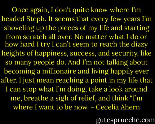 Once again, I don’t quite know where I’m headed Steph. It seems that<br />every few years I’m shoveling up the pieces of my life and starting from<br />scratch all over. No matter what I do or how hard I try I can’t seem to reach<br />the dizzy heights of happiness, success, and security, like so many people do.<br />And I’m not talking about becoming a millionaire and living happily ever<br />after. I just mean reaching a point in my life that I can stop what I’m doing,<br />take a look around me, breathe a sigh of relief, and think “I’m where I want<br />to be now. - Cecelia Ahern