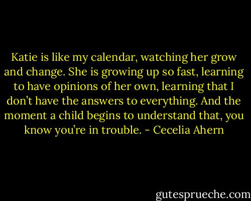 Katie is like my calendar, watching her grow<br />and change. She is growing up so fast, learning to have opinions of her own,<br />learning that I don’t have the answers to everything. And the moment a child<br />begins to understand that, you know you’re in trouble. - Cecelia Ahern