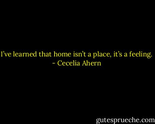 I’ve learned that home isn’t a place, it’s a feeling. - Cecelia Ahern