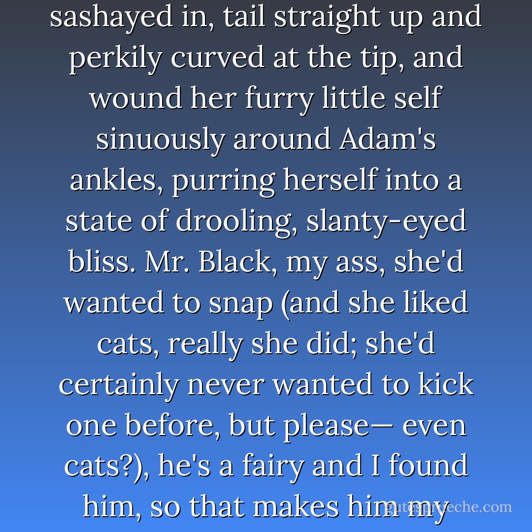 And if that hadn't been enough, the castle cat, obviously female and obviously in heat, had sashayed in, tail straight up and perkily curved at the tip, and wound her furry little self sinuously around Adam's ankles, purring herself into a state of drooling, slanty-eyed bliss. Mr. Black, my ass, she'd wanted to snap (and she liked cats, really she did; she'd certainly never wanted to kick one before, but please— even cats?), he's a fairy and I found him, so that makes him my fairy. Back off.<br /><br />-Gabby's thought on Adam - Karen Marie Moning