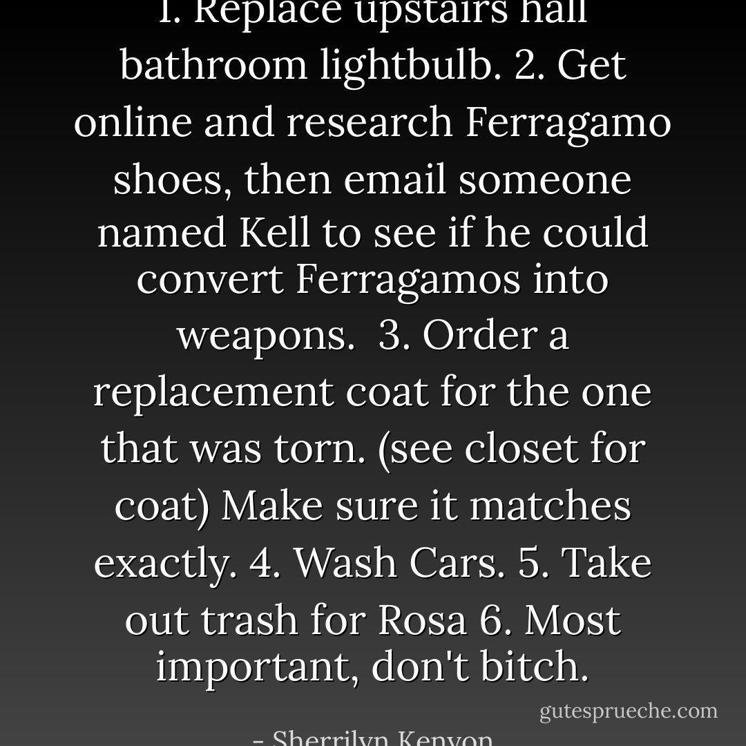 1. Replace upstairs hall bathroom lightbulb.<br />2. Get online and research Ferragamo shoes, then email someone named Kell to see if he could convert Ferragamos into weapons. <br />3. Order a replacement coat for the one that was torn. (see closet for coat) Make sure it matches exactly.<br />4. Wash Cars.<br />5. Take out trash for Rosa<br />6. Most important, don't bitch. - Sherrilyn Kenyon